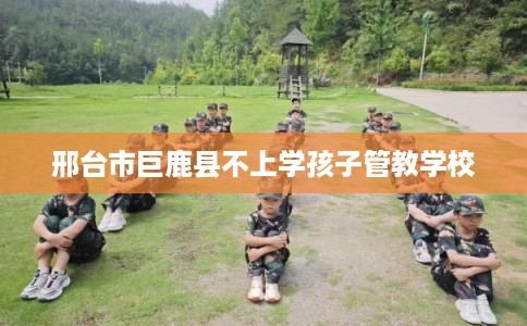邢台市巨鹿县不上学孩子管教学校 邢台市巨鹿县不上学孩子管教学校