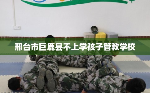 邢台市巨鹿县不上学孩子管教学校 邢台市巨鹿县不上学孩子管教学校