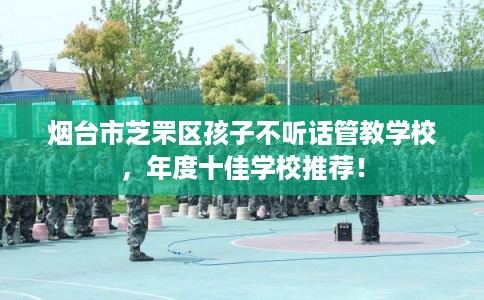 烟台市芝罘区孩子不听话管教学校，年度十佳学校推荐！