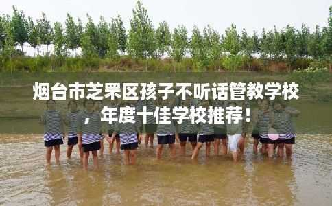 烟台市芝罘区孩子不听话管教学校，年度十佳学校推荐！