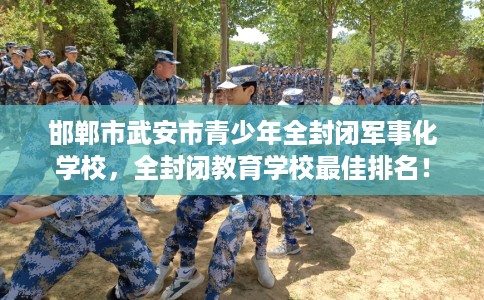 邯郸市武安市青少年全封闭军事化学校，全封闭教育学校最佳排名！