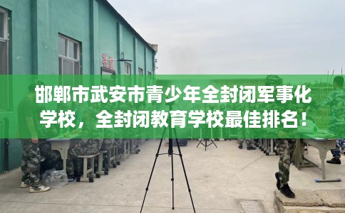 邯郸市武安市青少年全封闭军事化学校，全封闭教育学校最佳排名！