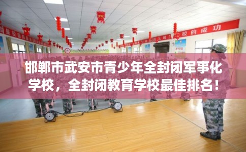 邯郸市武安市青少年全封闭军事化学校，全封闭教育学校最佳排名！