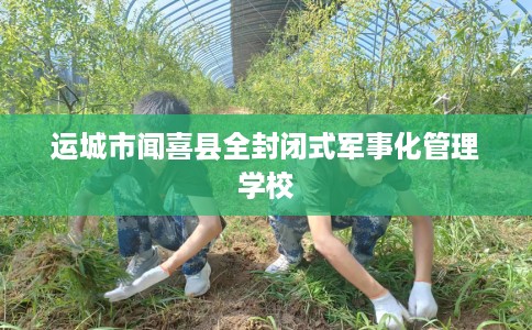 运城市闻喜县全封闭式军事化管理学校