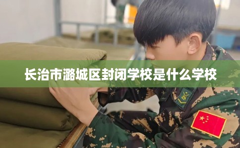长治市潞城区封闭学校是什么学校