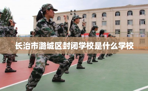 长治市潞城区封闭学校是什么学校
