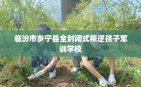 临汾市乡宁县全封闭式叛逆孩子军训学校