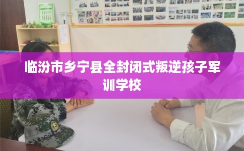 临汾市乡宁县全封闭式叛逆孩子军训学校