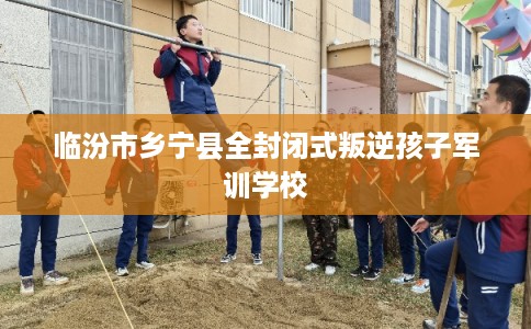 临汾市乡宁县全封闭式叛逆孩子军训学校