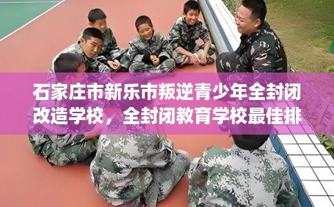 石家庄市新乐市叛逆青少年全封闭改造学校，全封闭教育学校最佳排名！