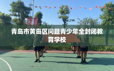 青岛市黄岛区问题青少年全封闭教育学校 青岛市黄岛区问题青少年全封闭教育学校
