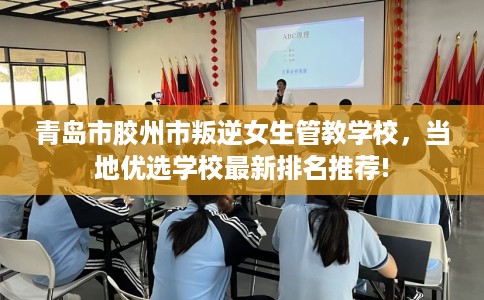 青岛市胶州市叛逆女生管教学校,当地优选学校最新排名推荐! 青岛市胶州市叛逆女生管教学校,当地优选学校最新排名推荐!