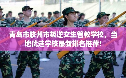 青岛市胶州市叛逆女生管教学校,当地优选学校最新排名推荐! 青岛市胶州市叛逆女生管教学校,当地优选学校最新排名推荐!