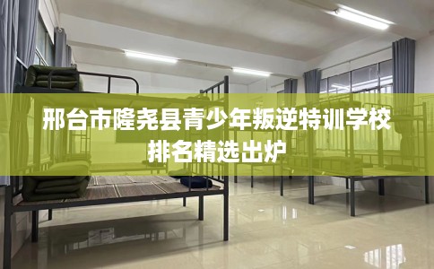 邢台市隆尧县青少年叛逆特训学校排名精选出炉