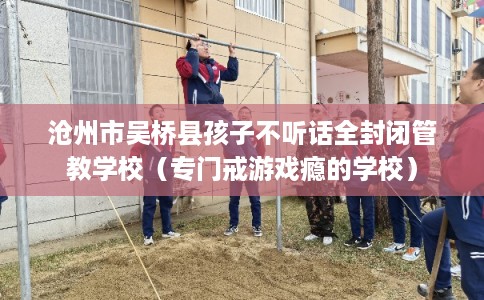 沧州市吴桥县孩子不听话全封闭管教学校(专门戒游戏瘾的学校) 沧州市吴桥县孩子不听话全封闭管教学校(专门戒游戏瘾的学校)