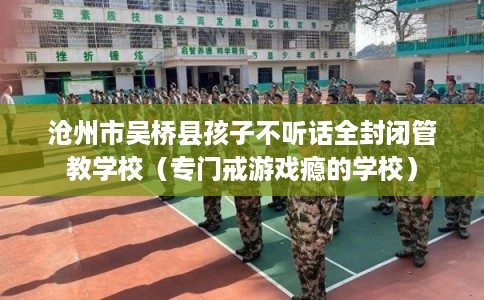 沧州市吴桥县孩子不听话全封闭管教学校（专门戒游戏瘾的学校）