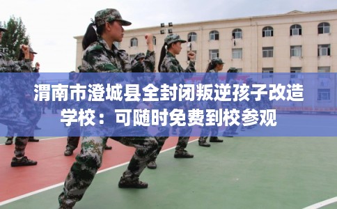 渭南市澄城县全封闭叛逆孩子改造学校:可随时免费到校参观 渭南市澄城县全封闭叛逆孩子改造学校:可随时免费到校参观