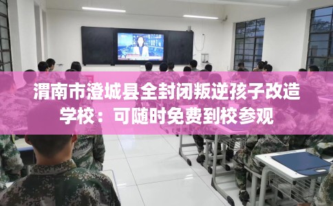 渭南市澄城县全封闭叛逆孩子改造学校:可随时免费到校参观 渭南市澄城县全封闭叛逆孩子改造学校:可随时免费到校参观