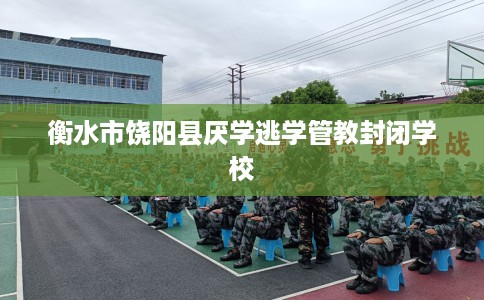 衡水市饶阳县厌学逃学管教封闭学校