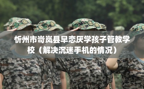 忻州市岢岚县早恋厌学孩子管教学校(解决沉迷手机的情况) 忻州市岢岚县早恋厌学孩子管教学校(解决沉迷手机的情况)