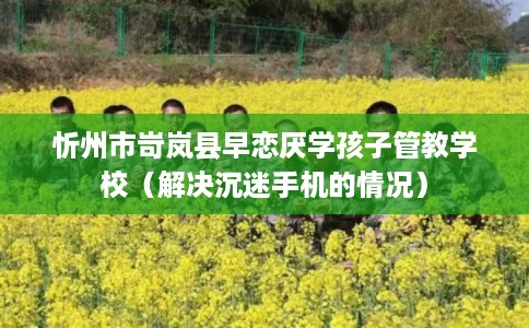 忻州市岢岚县早恋厌学孩子管教学校(解决沉迷手机的情况) 忻州市岢岚县早恋厌学孩子管教学校(解决沉迷手机的情况)