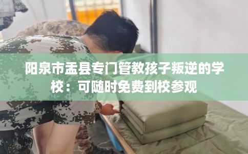 阳泉市盂县专门管教孩子叛逆的学校:可随时免费到校参观 阳泉市盂县专门管教孩子叛逆的学校:可随时免费到校参观