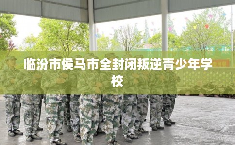 临汾市侯马市全封闭叛逆青少年学校