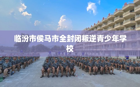 临汾市侯马市全封闭叛逆青少年学校