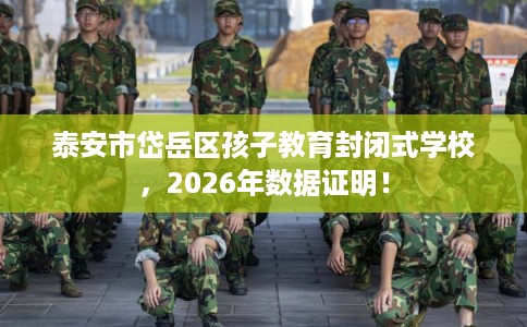 泰安市岱岳区孩子教育封闭式学校，2026年数据证明！