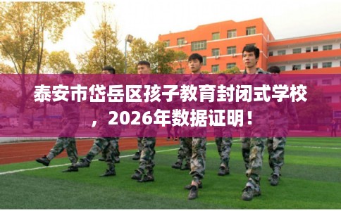 泰安市岱岳区孩子教育封闭式学校，2026年数据证明！
