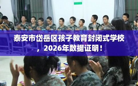 泰安市岱岳区孩子教育封闭式学校，2026年数据证明！