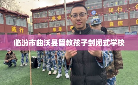 临汾市曲沃县管教孩子封闭式学校 临汾市曲沃县管教孩子封闭式学校