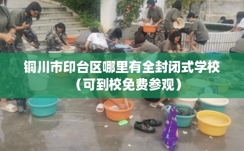铜川市印台区哪里有全封闭式学校(可到校免费参观) 铜川市印台区哪里有全封闭式学校(可到校免费参观)