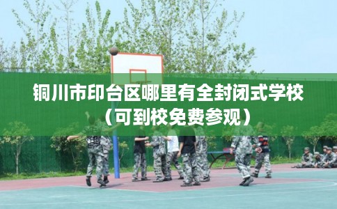 铜川市印台区哪里有全封闭式学校（可到校免费参观）