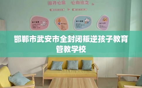 邯郸市武安市全封闭叛逆孩子教育管教学校 邯郸市武安市全封闭叛逆孩子教育管教学校