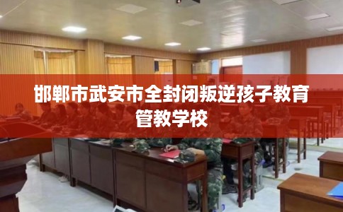 邯郸市武安市全封闭叛逆孩子教育管教学校 邯郸市武安市全封闭叛逆孩子教育管教学校