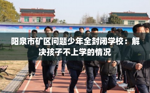 阳泉市矿区问题少年全封闭学校：解决孩子不上学的情况