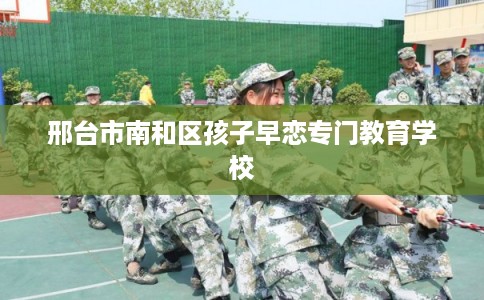 邢台市南和区孩子早恋专门教育学校 邢台市南和区孩子早恋专门教育学校
