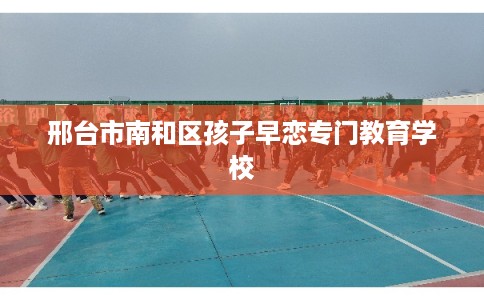 邢台市南和区孩子早恋专门教育学校 邢台市南和区孩子早恋专门教育学校