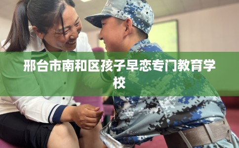 邢台市南和区孩子早恋专门教育学校 邢台市南和区孩子早恋专门教育学校