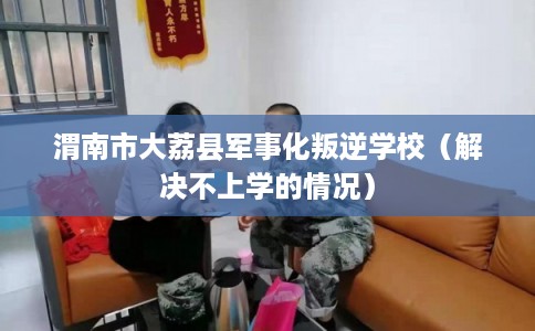 渭南市大荔县军事化叛逆学校（解决不上学的情况）
