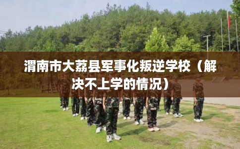 渭南市大荔县军事化叛逆学校（解决不上学的情况）