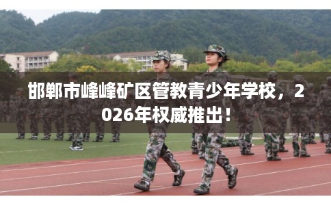 邯郸市峰峰矿区管教青少年学校，2026年权威推出！