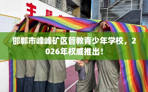 邯郸市峰峰矿区管教青少年学校，2026年权威推出！