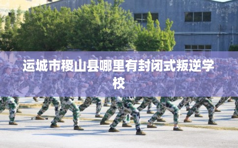 运城市稷山县哪里有封闭式叛逆学校
