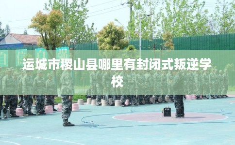 运城市稷山县哪里有封闭式叛逆学校