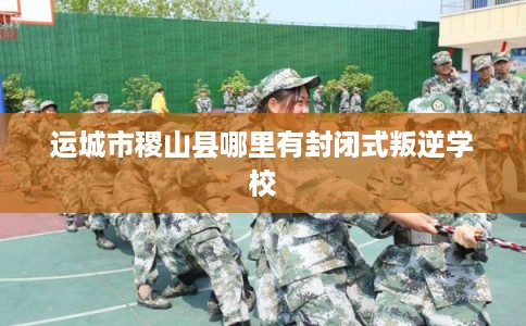 运城市稷山县哪里有封闭式叛逆学校