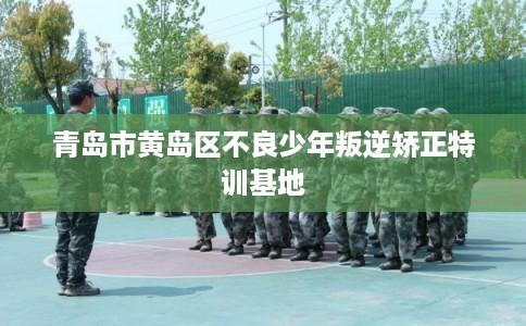 青岛市黄岛区不良少年叛逆矫正特训基地 青岛市黄岛区不良少年叛逆矫正特训基地