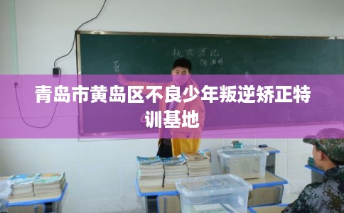 青岛市黄岛区不良少年叛逆矫正特训基地 青岛市黄岛区不良少年叛逆矫正特训基地