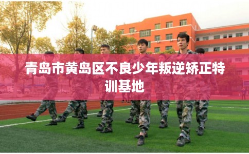 青岛市黄岛区不良少年叛逆矫正特训基地 青岛市黄岛区不良少年叛逆矫正特训基地